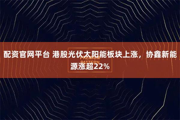 配资官网平台 港股光伏太阳能板块上涨，协鑫新能源涨超22%