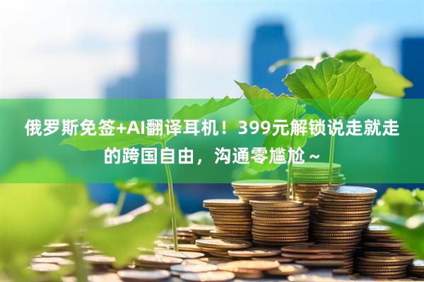 俄罗斯免签+AI翻译耳机！399元解锁说走就走的跨国自由，沟通零尴尬～
