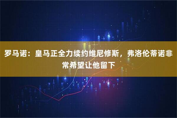 罗马诺：皇马正全力续约维尼修斯，弗洛伦蒂诺非常希望让他留下
